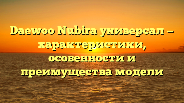 Daewoo Nubira универсал — характеристики, особенности и преимущества модели