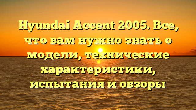 Hyundai Accent 2005. Все, что вам нужно знать о модели, технические характеристики, испытания и обзоры